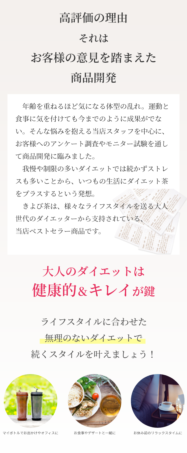 　年齢を重ねるほど気になる体型の乱れ。運動と食事に気を付けても今までのように成果がでない。そんな悩みを抱える当店スタッフを中心に、お客様へのアンケート調査やモニター試験を通して商品開発に臨みました。我慢や制限の多いダイエットでは続かずストレスも多いことから、いつもの生活にダイエット茶をプラスするという発想。きよび茶は、様々なライフスタイルを送る大人世代のダイエッターから支持されている、当店ベストセラー商品です。