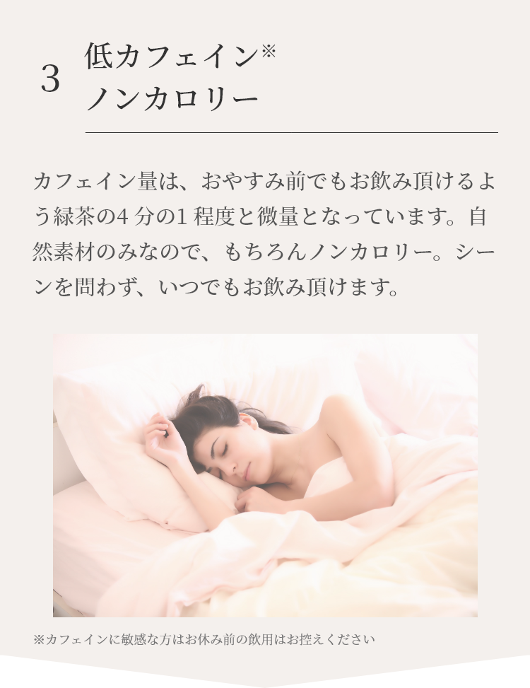 夜おやすみ前にもお飲み頂けるよう、カフェイン量は緑茶の4分の1程度と微量となっています。自然素材のみなので、もちろんノンカロリー。シーンを問わずいつでもお飲み頂けます。