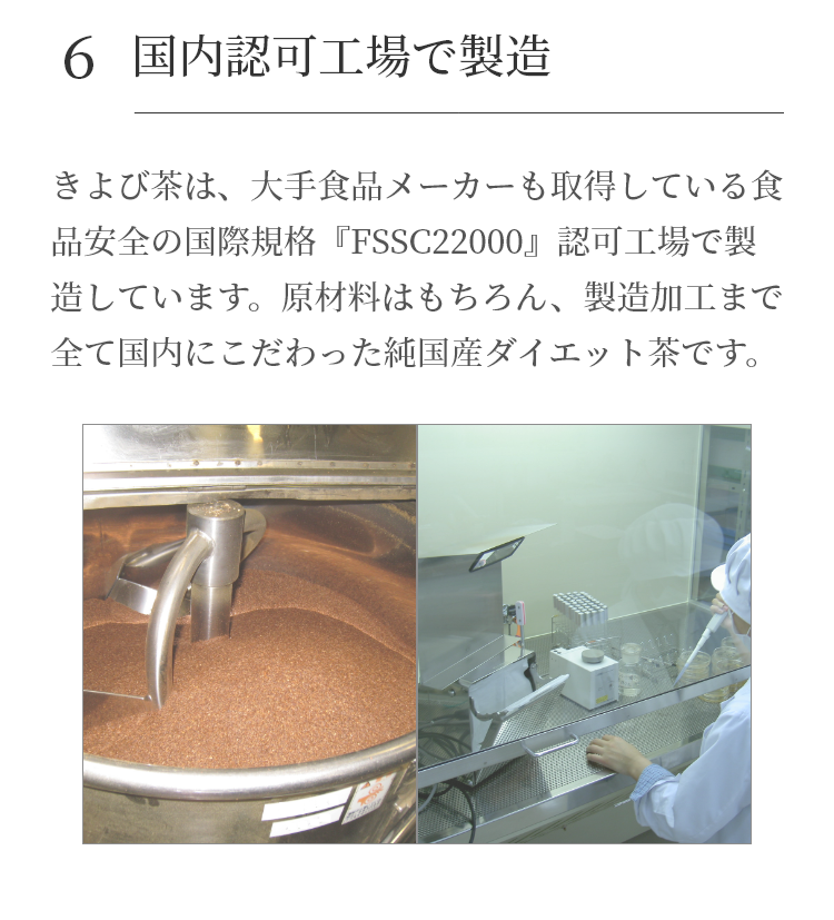 きよび茶は、大手食品メーカーも取得している食品安全の国際規格『FSSC22000』認可工場で製造しています。原材料はもちろん、製造加工まで全て国内にこだわった純国産便秘茶です。