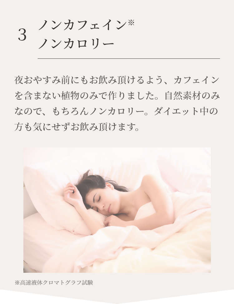 夜おやすみ前にもお飲み頂けるよう、カフェインを含まない植物のみで作りました。自然素材のみなので、もちろんノンカロリー。ダイエット中の方も気にせずお飲み頂けます。