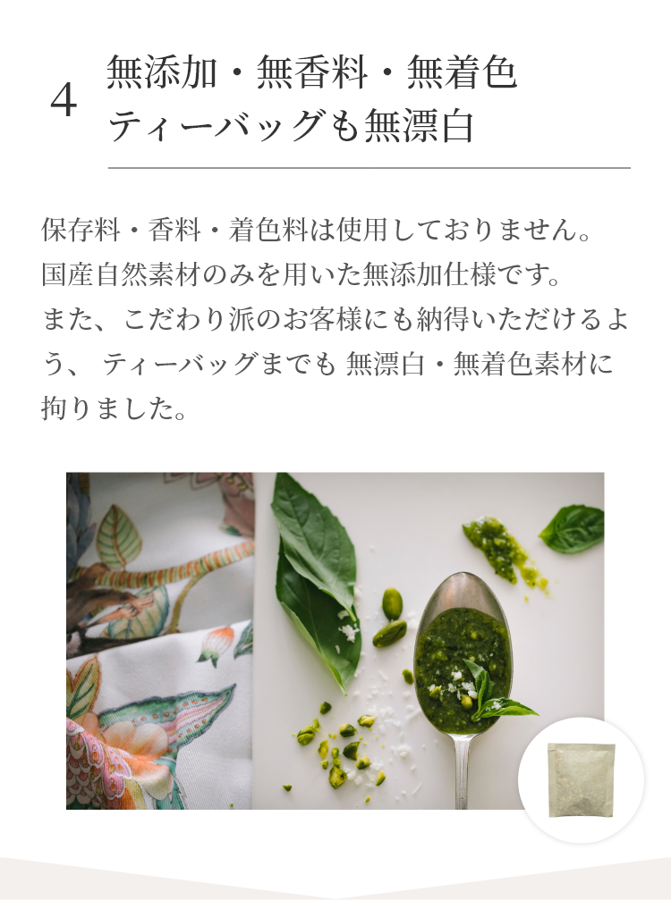 保存料・香料・着色料は使用しておりません。国産自然素材のみを用いた無添加仕様です。また、こだわり派のお客様にも納得いただけるよう、 ティーバッグまでも 無漂白・無着色素材に拘りました。