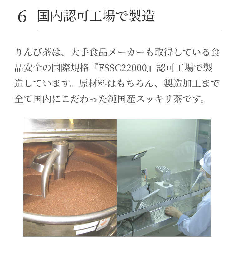 りんび茶は、大手食品メーカーも取得している食品安全の国際規格『FSSC22000』認可工場で製造しています。原材料はもちろん、製造加工まで全て国内にこだわった純国産便秘茶です。