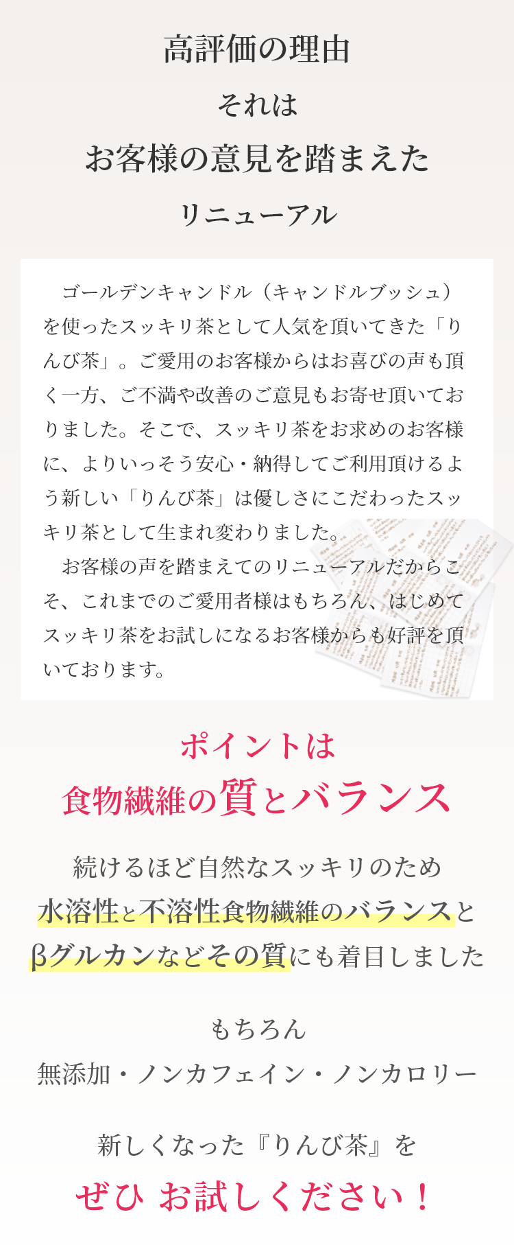 　ゴールデンキャンドル（キャンドルブッシュ）を使った便秘茶として人気を頂いてきた「りんび茶」。ご愛用のお客様からはお喜びの声も頂く一方、ご不満や改善のご意見もお寄せ頂いておりました。そこで、便秘茶をお求めのお客様に、よりいっそう安心・納得してご利用頂けるよう新しい「りんび茶」は優しさにこだわった便秘茶として生まれ変わりました。
　お客様の声を踏まえてのリニューアルだからこそ、これまでのご愛用者様はもちろん、はじめて便秘茶をお試しになるお客様からも好評を頂いております。新しくなった「りんび茶」をぜひお試しください！