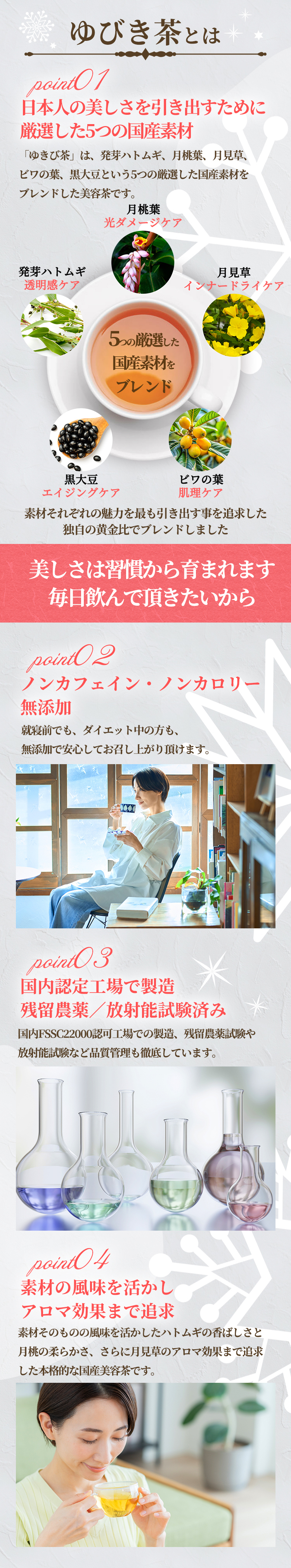 「ゆきび茶」は、発芽ハトムギ、月桃葉、月見草、ビワの葉、黒大豆という5つの厳選した国産素材をブレンドした美容茶です。ノンカフェイン、ノンカロリー、無添加で安心してお飲み頂けます。国内FSSC22000認可工場での製造、残留農薬試験や放射能試験など品質管理も徹底しています。素材そのものの風味を活かしたハトムギの香ばしさと月桃の柔らかさ、さらに月見草のアロマ効果まで追求した本格的な国産美容茶です。